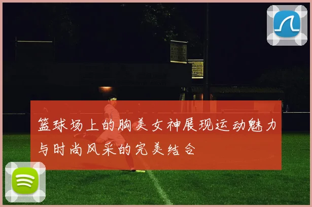 篮球场上的胸美女神展现运动魅力与时尚风采的完美结合