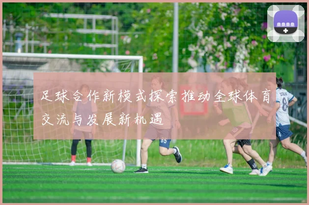 足球合作新模式探索推动全球体育交流与发展新机遇